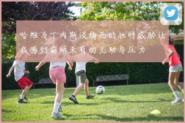 哈维马丁内斯谈梅西的独特威胁让我感到前所未有的无助与压力