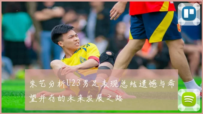 朱艺分析U23男足表现总结遗憾与希望并存的未来发展之路