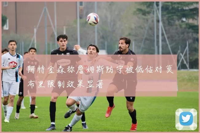 阿特金森称詹姆斯防守被低估对莫布里限制效果显著