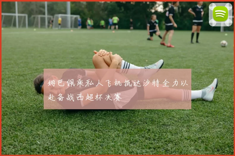 姆巴佩乘私人飞机抵达沙特全力以赴备战西超杯决赛