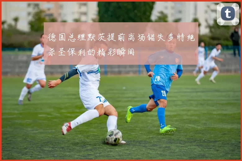德国总理默茨提前离场错失多特绝杀圣保利的精彩瞬间