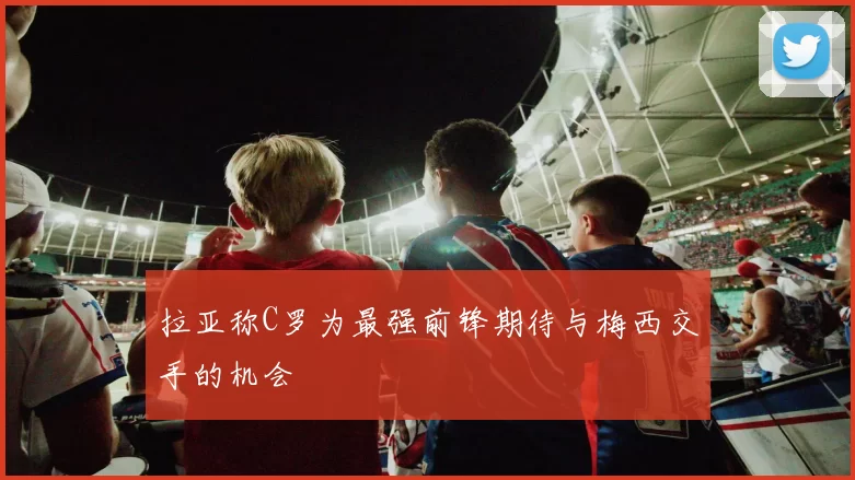 拉亚称C罗为最强前锋期待与梅西交手的机会
