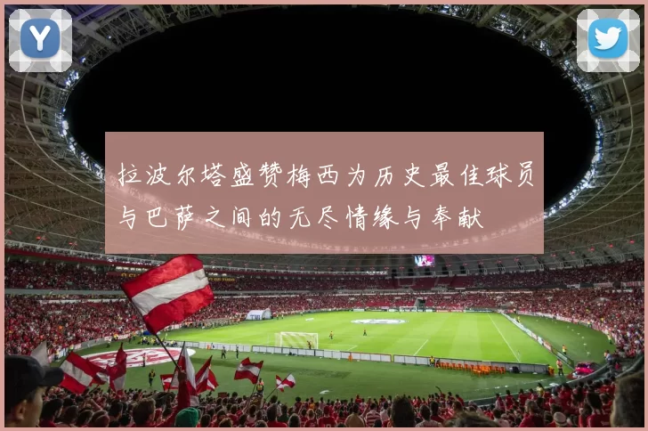 拉波尔塔盛赞梅西为历史最佳球员与巴萨之间的无尽情缘与奉献