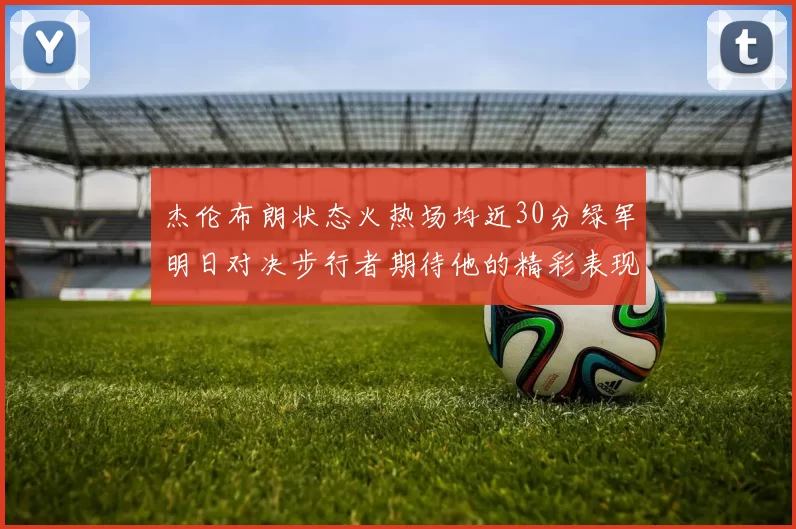 杰伦布朗状态火热场均近30分绿军明日对决步行者期待他的精彩表现