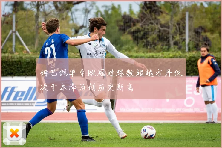 姆巴佩单季欧冠进球数超越方丹仅次于本泽马创历史新高