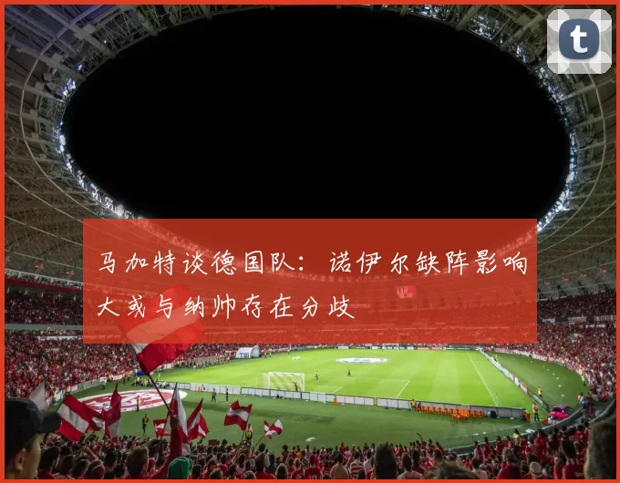 马加特谈德国队：诺伊尔缺阵影响大或与纳帅存在分歧