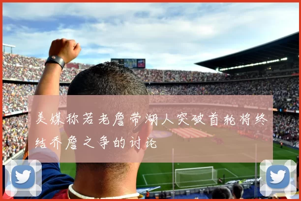 美媒称若老詹带湖人突破首轮将终结乔詹之争的讨论