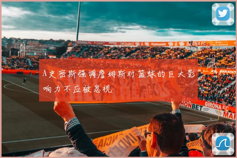 A史密斯强调詹姆斯对篮球的巨大影响力不应被忽视