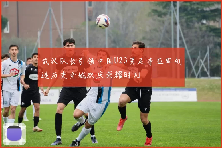 武汉队长引领中国U23男足夺亚军创造历史全城欢庆荣耀时刻